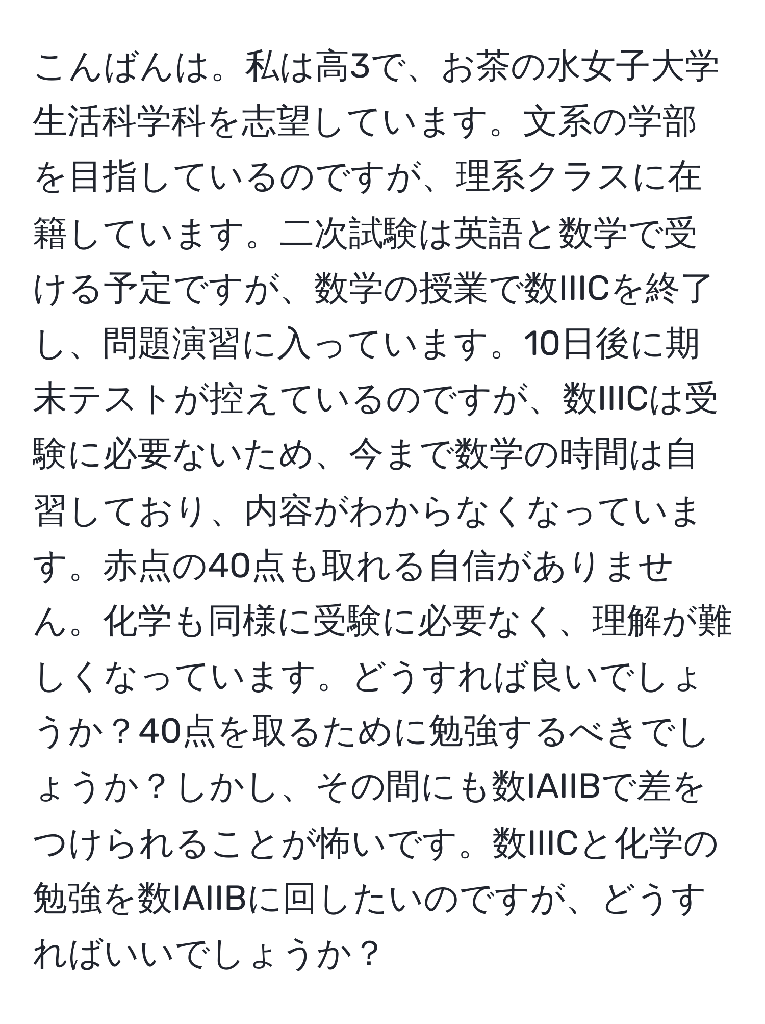 こんばんは。私は高3で、お茶の水女子大学生活科学科を志望しています。文系の学部を目指しているのですが、理系クラスに在籍しています。二次試験は英語と数学で受ける予定ですが、数学の授業で数IIICを終了し、問題演習に入っています。10日後に期末テストが控えているのですが、数IIICは受験に必要ないため、今まで数学の時間は自習しており、内容がわからなくなっています。赤点の40点も取れる自信がありません。化学も同様に受験に必要なく、理解が難しくなっています。どうすれば良いでしょうか？40点を取るために勉強するべきでしょうか？しかし、その間にも数IAIIBで差をつけられることが怖いです。数IIICと化学の勉強を数IAIIBに回したいのですが、どうすればいいでしょうか？