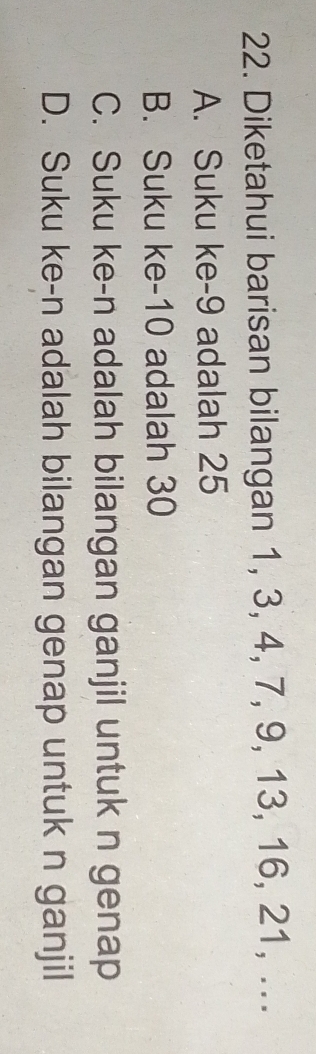 Diketahui barisan bilangan 1, 3, 4, 7, 9, 13, 16, 21, ...
A. Suku ke -9 adalah 25
B. Suku ke -10 adalah 30
C. Suku ke-n adalah bilangan ganjil untuk n genap
D. Suku ke-n adalah bilangan genap untuk n ganjil