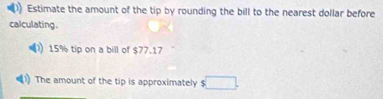 Estimate the amount of the tip by rounding the bill to the nearest dollar before 
calculating.
15% tip on a bill of $77.17
The amount of the tip is approximately $□.