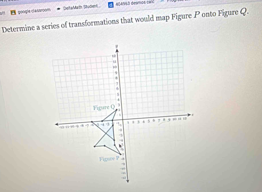 o!!! google classroom DeltaMath Student... 404963 desmos calc 
Determine a series of transformations that would map Figure P onto Figure Q.
y
12
11
10
9
8
7
6
5
4
Figure Q 3
2
- 1 x
-12 -11 -10 -9 -8 -7 -6 5 -4 -3 1 2 3 4 5 6 7 8 9 10 11 12
-2
-3
-4
7
Figure P -8
-9
-10. 11
-12