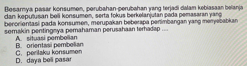 Besarnya pasar konsumen, perubahan-perubahan yang terjadi dalam kebiasaan belanja
dan keputusan beli konsumen, serta fokus berkelanjutan pada pemasaran yang
berorientasi pada konsumen, merupakan beberapa pertimbangan yang menyebabkan
semakin pentingnya pemahaman perusahaan terhadap ....
A. situasi pembelian
B. orientasi pembelian
C. perilaku konsumen
D. daya beli pasar