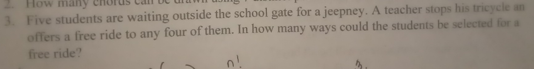 How many chords can be dr 
3. Five students are waiting outside the school gate for a jeepney. A teacher stops his tricycle an 
offers a free ride to any four of them. In how many ways could the students be selected for a 
free ride?