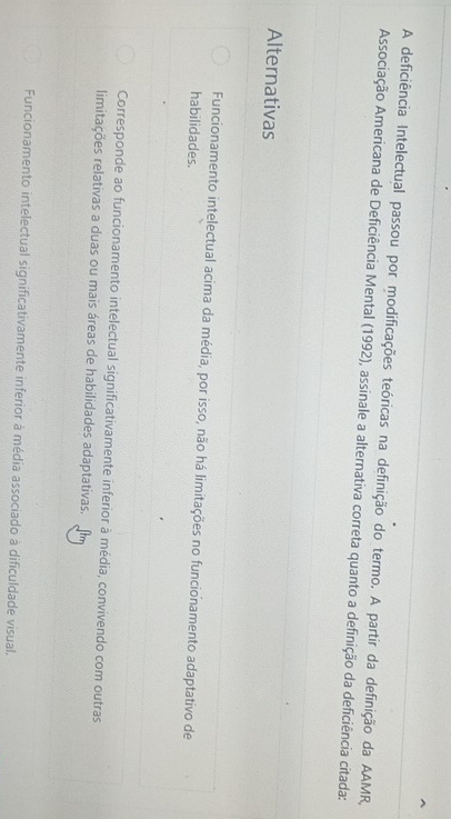 A deficiência Intelectual passou por modificações teóricas na definição do termo. A partir da definição da AAMR,
Associação Americana de Deficiência Mental (1992), assinale a alternativa correta quanto a definição da deficiência citada:
Alternativas
Funcionamento intelectual acima da média, por isso, não há limitações no funcionamento adaptativo de
habilidades.
Corresponde ao funcionamento intelectual significativamente inferior à média, convivendo com outras
limitações relativas a duas ou mais áreas de habilidades adaptativas.
Funcionamento intelectual significativamente inferior à média associado à dificuldade visual.