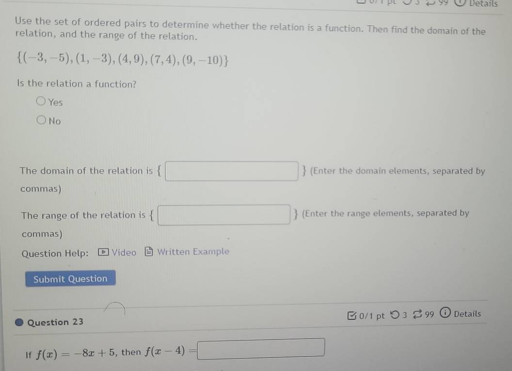 Details
Use the set of ordered pairs to determine whether the relation is a function. Then find the domain of the
relation, and the range of the relation.
 (-3,-5),(1,-3),(4,9),(7,4),(9,-10)
Is the relation a function?
Yes
No
The domain of the relation is □ 、 (Enter the domain elements, separated by
commas)
The range of the relation is  □ (Enter the range elements, separated by
commas)
Question Help: D Video Written Example
Submit Question
Question 23 □0/1 pt つ 3 99 Details
If f(x)=-8x+5 , then f(x-4)=□