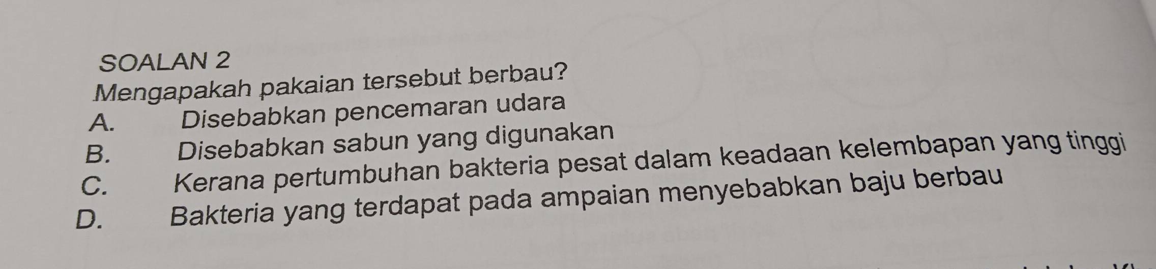 SOALAN 2
Mengapakah pakaian tersebut berbau?
A. Disebabkan pencemaran udara
B. Disebabkan sabun yang digunakan
C. Kerana pertumbuhan bakteria pesat dalam keadaan kelembapan yang tinggi
D. Bakteria yang terdapat pada ampaian menyebabkan baju berbau