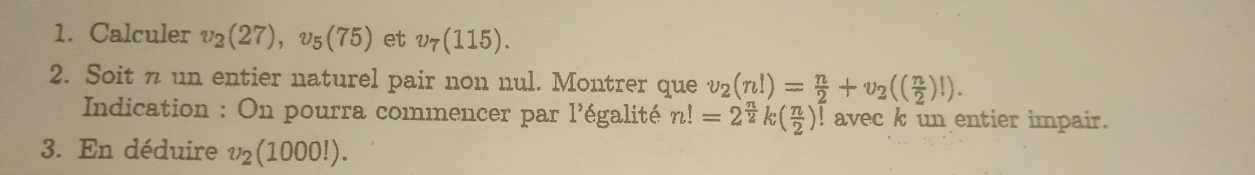 Calculer v_2(27), v_5(75) et v_7(115). 
2. Soit n un entier naturel pair non nul. Montrer que v_2(n!)= n/2 +v_2(( n/2 )!). 
* Indication : On pourra commencer par l'égalité n!=2^(frac n)2k( n/2 )! avec k un entier impair. 
3. En déduire v_2(1000!).