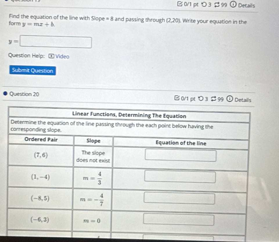 つ 3 B 99 ⑥ Details
Find the equation of the line with Slope =8 and passing through (2,20). Write your equation in the
form y=mx+b.
y=□
Question Help: Video
Submit Question
Question 20 □0/1 ptつ3 $99 boxed closecirclei Details