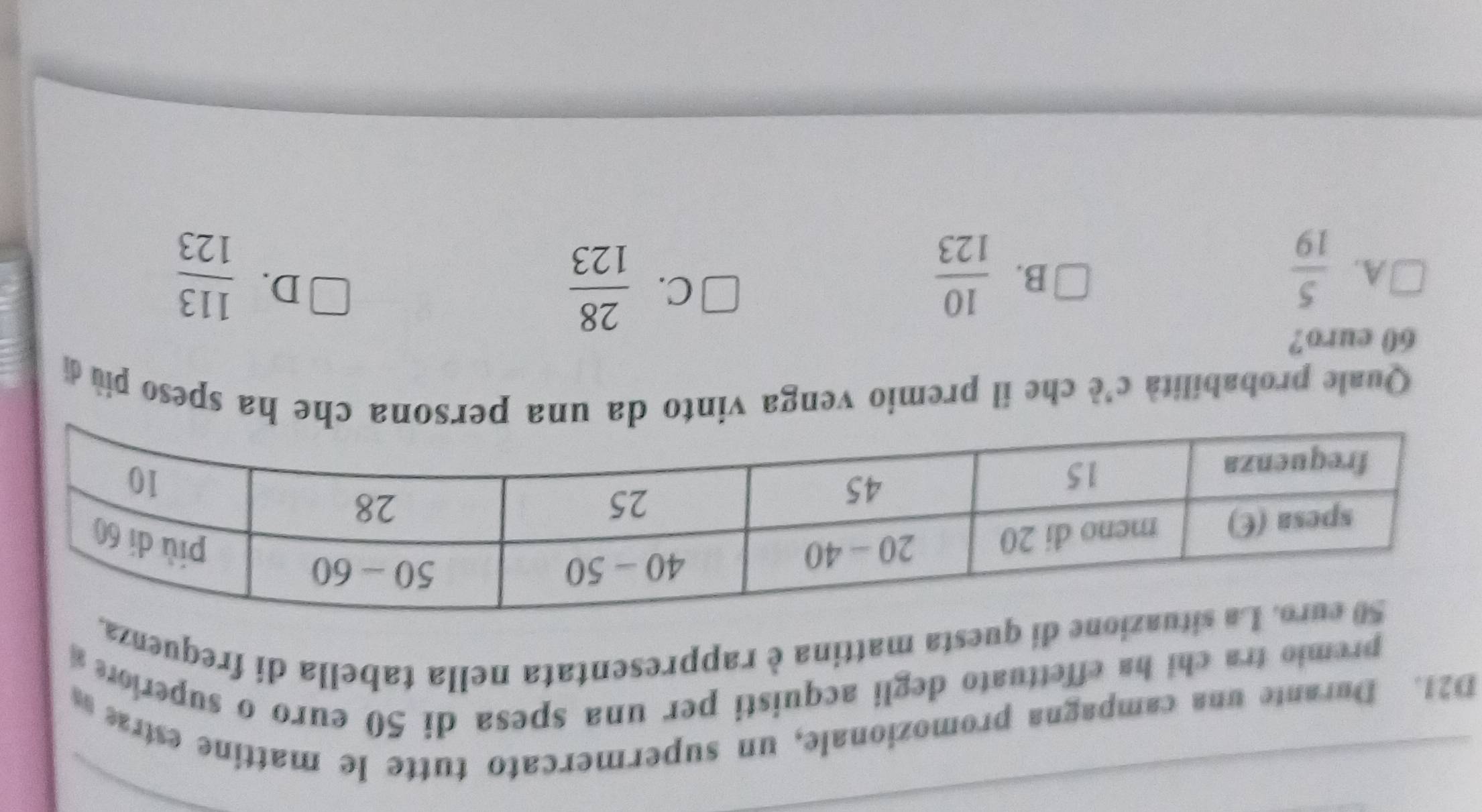 D21. Durante una campagna promozionale, un supermercato tutte le mattine estras
premio tra chi ha effettuato degli acquisti per una spesa di 50 euro o superion 
di questa mattina è rappresentata nella tabella di frequenza
Quale probabilità c'è che il premio venga vinto da una persona che ha speso più di
60 euro?
A.  5/19   10/123   113/123 
B.
C.  28/123 
D.