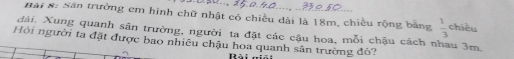 Bai 8: Sân trường em hình chữ nhật có chiều dài là 18m, chiều rộng bằng  1/3  chiều 
dài, Xung quanh sân trường, người tạ đặt các cậu hoa, mỗi chậu cách nhau 3m. 
Hỏi người ta đặt được bao nhiêu chậu hoa quanh sân trường đó? 
Bài n