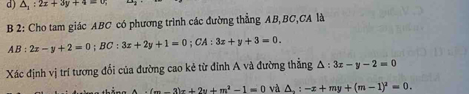 △ _1:2x+3y+4=0; ∠ 
B 2: Cho tam giác ABC có phương trình các đường thẳng AB, BC,CA là
AB:2x-y+2=0; BC:3x+2y+1=0;C A : 3x+y+3=0. 
Xác định vị trí tương đổi của đường cao kẻ từ đỉnh A và đường thắng △ :3x-y-2=0
A· (m-3)x+2y+m^2-1=0 và △ _2:-x+my+(m-1)^2=0.