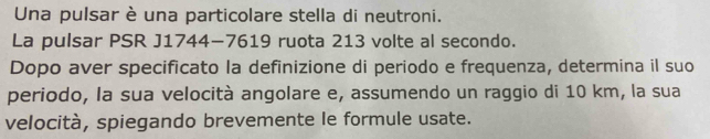 Una pulsar è una particolare stella di neutroni. 
La pulsar PSR J1744-7619 ruota 213 volte al secondo. 
Dopo aver specificato la definizione di periodo e frequenza, determina il suo 
periodo, la sua velocità angolare e, assumendo un raggio di 10 km, la sua 
velocità, spiegando brevemente le formule usate.