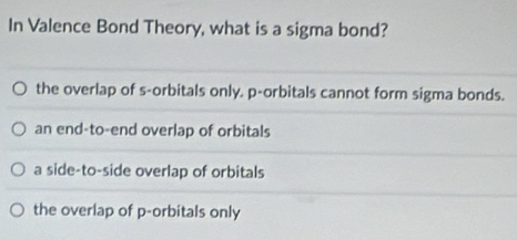 In Valence Bond Theory, what is a sigma bond?
the overlap of s-orbitals only. p -orbitals cannot form sigma bonds.
an end-to-end overlap of orbitals
a side-to-side overlap of orbitals
the overlap of p -orbitals only