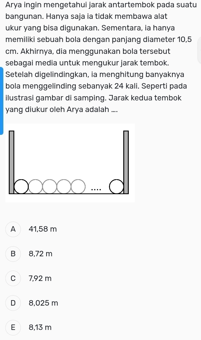 Arya ingin mengetahui jarak antartembok pada suatu
bangunan. Hanya saja ia tidak membawa alat
ukur yang bisa digunakan. Sementara, ia hanya
memiliki sebuah bola dengan panjang diameter 10,5
cm. Akhirnya, dia menggunakan bola tersebut
sebagai media untuk mengukur jarak tembok.
Setelah digelindingkan, ia menghitung banyaknya
bola menggelinding sebanyak 24 kali. Seperti pada
ilustrasi gambar di samping. Jarak kedua tembok
yang diukur oleh Arya adalah ....
A 41,58 m
B 8,72 m
C 7,92 m
D 8,025 m
E 8,13 m