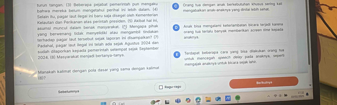 turun tangan. (3) Beberapa pejabat pemerintah pun mengaku C Orang tua dengan anak berkebutuhan khusus sering kali
bahwa mereka belum mengetahui perihal ini lebih dalam. (4) mengabaikan anak-anaknya yang dinilai lebih sehat.
Selain itu, pagar laut ilegal ini baru saja disegel oleh Kementerian
Kelautan dan Perikanan atas perintah presiden. (5) Akibat hal ini,
asumsi muncul dalam benak masyarakat. () Mengapa pihak Anak bisa mengalami keterlambatan bicara terjadi karena
yang berwenang tidak menyelidiki atau mengambil tindakan orang tua terlalu banyak memberikan screen time kepada
terhadap pagar laut tersebut sejak laporan ini disampaikan? (7) anaknya.
Padahal, pagar laut ilegal ini telah ada sejak Agustus 2024 dan
sudah dilaporkan kepada pemerintah setempat sejak September
2024. (8) Masyarakat menjadi bertanya-tanya. E Terdapat beberapa cara yang bisa dilakukan orang tua
untuk mencegah speech delay pada anaknya, seperti
Manakah kalimat dengan pola dasar yang sama dengan kalimat mengajak anaknya untuk bicara sejak lahir.
(6)?
Ragu-ragu Berikutnya
Sebelumnya
17.32
10/02/2025