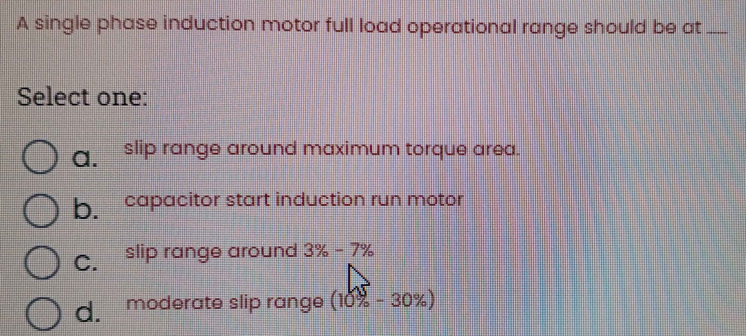 A single phase induction motor full load operational range should be at_
Select one:
a. slip range around maximum torque area.
b. capacitor start induction run motor
C. ₹slip range around 3% -7%
d. moderate slip range (10% -30% )