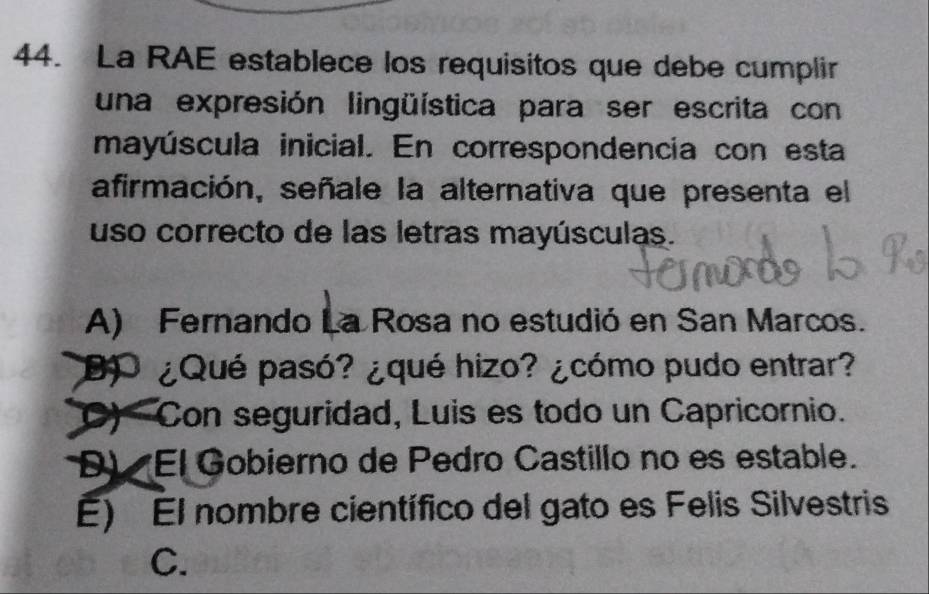 La RAE establece los requisitos que debe cumplir
una expresión lingüística para ser escrita con
mayúscula inicial. En correspondencia con esta
afirmación, señale la alternativa que presenta el
uso correcto de las letras mayúsculas.
A) Fernando La Rosa no estudió en San Marcos.
D ¿Qué pasó? ¿qué hizo? ¿cómo pudo entrar?
C) Con seguridad, Luis es todo un Capricornio.
D) El Gobierno de Pedro Castillo no es estable.
E) El nombre científico del gato es Felis Silvestris
C.