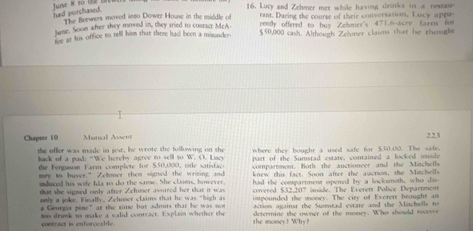 had purchased. June 8 to the Ble 
16. Lucy and Zehmer met while having drinks in a restau 
The Brewers moved into Dower House in the middle of rant. During the course of their conversation, Lucy appa- 
June. Soon after they moved in, they tried to contacr McA- renly offered to buy Zehmer's 471.6-acre farm for 
fee at his office to tell him that there had been a misunder- $50,000 cash. Although Zehmer claims that he thought 
Chapter 10 Mutual Assent 223 
the offer was made in jest, he wrote the following on the where they bought a used safe for $50.00. The safe. 
hack of a pad: “We hereby agree to sell to W. . O. Luçy part of the Sumstad estate, contained a locked inside 
the Ferguson Farm complete for $50,000, title satisfac. compartment. Both the auctioneer and the Mitchells 
tory to buver.” Zehmer then signed the writing and knew this fact. Soon after the auction, the Mitchells 
induced his wife Ida to do the same. She claims, however, had the compartment opened by a locksmith, who dis- 
that she signed only after Zehmer assured her that it was covered $32,207 inside. The Everett Police Department 
only a joke. Finally, Zehmer claims that he was "high as impounded the money. The city of Everett brought an 
a Georgia pine” at the time but admits that he was not action against the Sumstad estate and the Mitchell to 
too drunk to make a valid contract. Explain whether the determine the owner of the money. Who should recerve 
contract is enforceable. the money? Why?