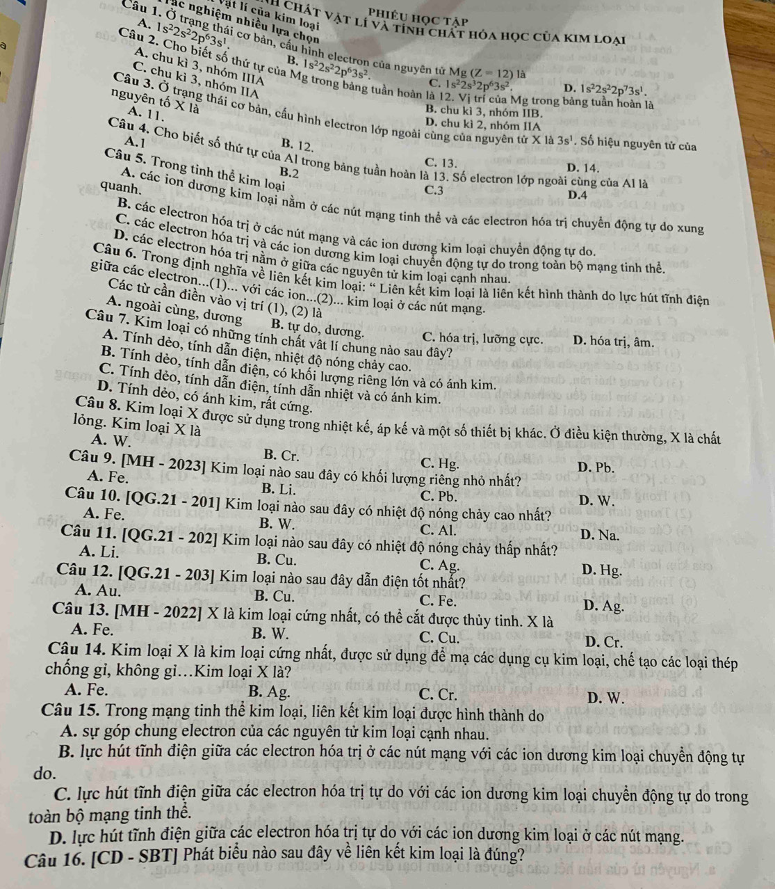 Vật lí của kim loại
Phiêu học tập
ác nghiệm nhiều lựa chọn
N h  Chát vật lí và tính chất hóa học của kim loại
a
A. 1s^22s^22p^63s^1. cơ bản, cầu hình electron của nguyên tử
Câu 2. Cho biết số thứ tự của N 1s^22s^22p^63s^2.
B.
A. chu kì 3, nhóm IIIA
M g(Z=12) là
C. chu kì 3, nhóm IIA
C. 1s^22s^32p^63s^2. D. 1s^22s^22p^73s^1.
tuần hoàn là 1
Mg trong bảng tuần hoàn là
nguyên tố X là A. 11,
B. chu kì 3, nhóm IIB.
Câu 3. Ở trạng thái cơ bản, cấu hình electron lớp ngoài cùng của nguyên tử X là 3s^1 Số hiệu nguyên tử của
D. chu kì 2, nhóm IIA
A.1
B. 12.
Câu 4. Cho biết số thứ tự của Al trong bảng tuần hoàn là 13. Số electron lớp ngoài cùng của Al là
C. 13. D. 14.
Câu 5. Trong tinh thể kim loại
B.2
C.3 D.4
quanh. A. các ion dương kim loại nằm ở các nút mạng tinh thể và các electron hóa trị chuyền động tự do xung
B. các electron hóa trị ở các nút mạng và các ion dương kim loại chuyển động tự do.
C. các electron hóa trị và các iơn dương kim loại chuyển động tự do trong toàn bộ mạng tinh thể.
D. các electron hóa trị nằm ở giữa các nguyên tử kìm loại cạnh nhau
Câu 6. Trong định nghĩa về liên kết kim loại: “ Liên kết kìm loại là liên kết hình thành do lực hút tĩnh điện
giữa các electron...(1)... với các ion...(2)... kim loại ở các nút mạng.
Các từ cần điền vào vị trí (1), (2) là
A. ngoài cùng, dương B. tự do, dương. C. hóa trị, lưỡng cực. D. hóa trị, âm.
Câu 7. Kim loại có những tính chất vật lí chung nào sau đây?
A. Tính dẻo, tính dẫn điện, nhiệt độ nóng chảy cao.
B. Tính dẻo, tính dẫn điện, có khối lượng riêng lớn và có ánh kim.
C. Tính dèo, tính dẫn điện, tính dẫn nhiệt và có ánh kim.
D. Tính dẻo, có ánh kim, rất cứng.
Câu 8. Kim loại X được sử dụng trong nhiệt kế, áp kế và một số thiết bị khác. Ở điều kiện thường, X là chất
lỏng. Kim loại X là
A. W. B. Cr.
C. Hg. D. Pb.
Câu 9. [MH - 2023] Kim loại nào sau đây có khối lượng riêng nhỏ nhất?
A. Fe. B. Li. C. Pb.
D. W.
Câu 10. 0G.21-201 Kim loại nào sau đây có nhiệt độ nóng chảy cao nhất?
B. W.
A. Fe. C. Al. D. Na.
Câu 11. [QG.21 - 202] Kim loại nào sau đây có nhiệt độ nóng chảy thấp nhất?
A. Li. B. Cu. C. Ag. D. Hg.
Câu 12. [QG.21 - 203] Kim loại nào sau đây dẫn điện tốt nhất?
A. Au. B. Cu. C. Fe. D. Ag.
Câu 13. [MH - 2022] X là kim loại cứng nhất, có thể cắt được thủy tinh. X là
A. Fe. B. W. C. Cu. D. Cr.
Câu 14. Kim loại X là kim loại cứng nhất, được sử dụng để mạ các dụng cụ kim loại, chế tạo các loại thép
chống gi, không gi.Kim loại X là?
A. Fe. B. Ag. C. Cr. D. W.
Câu 15. Trong mạng tinh thể kim loại, liên kết kim loại được hình thành do
A. sự góp chung electron của các nguyên tử kim loại cạnh nhau.
B. lực hút tĩnh điện giữa các electron hóa trị ở các nút mạng với các ion dương kim loại chuyển động tự
do.
C. lực hút tĩnh điện giữa các electron hóa trị tự do với các ion dương kim loại chuyển động tự do trong
toàn bộ mạng tinh thể.
D. lực hút tĩnh điện giữa các electron hóa trị tự do với các ion dương kim loại ở các nút mạng.
Câu 16. [CD - SBT] Phát biểu nào sau đây về liên kết kim loại là đúng?