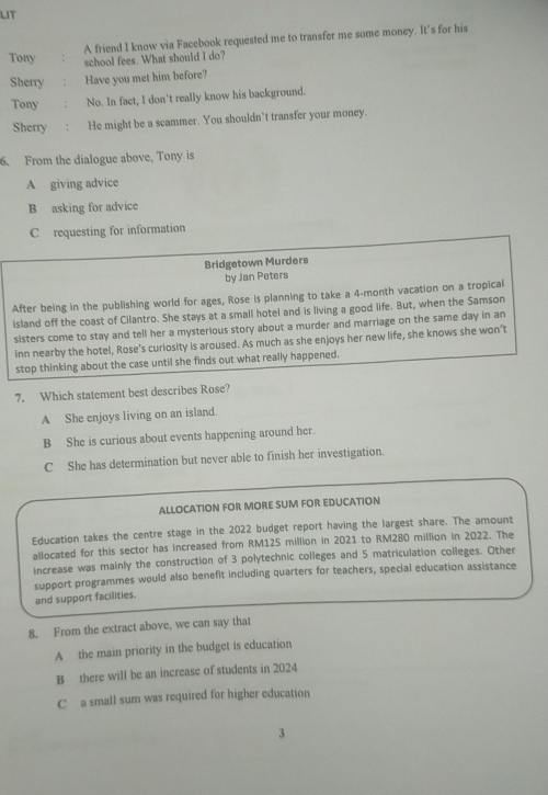 LIT
A friend I know via Facebook requested me to transfer me some money. It's for his
Tony school fees. What should I do?
Sherry Have you met him before?
Tony No. In fact, I don’t really know his background.
Sherry He might be a scammer. You shouldn't transfer your money.
6. From the dialogue above, Tony is
A giving advice
B asking for advice
C requesting for information
Bridgetown Murders
by Jan Peters
After being in the publishing world for ages, Rose is planning to take a 4-month vacation on a tropical
island off the coast of Cilantro. She stays at a small hotel and is living a good life. But, when the Samson
sisters come to stay and tell her a mysterious story about a murder and marriage on the same day in an
inn nearby the hotel, Rose's curiosity is aroused. As much as she enjoys her new life, she knows she won’t
stop thinking about the case until she finds out what really happened.
7. Which statement best describes Rose?
A She enjoys living on an island.
B She is curious about events happening around her.
C She has determination but never able to finish her investigation.
ALLOCATION FOR MORE SUM FOR EDUCATION
Education takes the centre stage in the 2022 budget report having the largest share. The amount
allocated for this sector has increased from RM125 million in 2021 to RM280 million in 2022. The
increase was mainly the construction of 3 polytechnic colleges and 5 matriculation colleges. Other
support programmes would also benefit including quarters for teachers, special education assistance
and support facilities.
8. From the extract above, we can say that
A the main priority in the budget is education
B there will be an increase of students in 2024
C a small sum was required for higher education