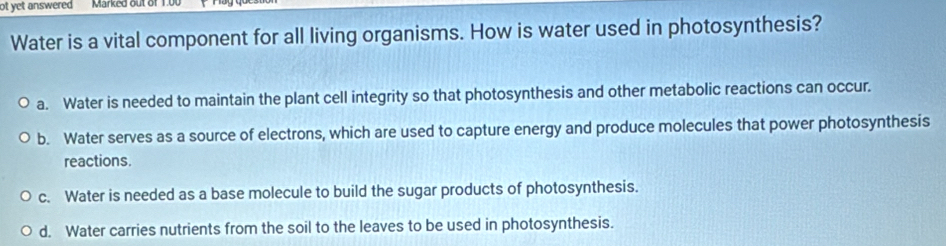 ot yet answered Marked out of 1.00
Water is a vital component for all living organisms. How is water used in photosynthesis?
a. Water is needed to maintain the plant cell integrity so that photosynthesis and other metabolic reactions can occur.
b. Water serves as a source of electrons, which are used to capture energy and produce molecules that power photosynthesis
reactions.
c. Water is needed as a base molecule to build the sugar products of photosynthesis.
d. Water carries nutrients from the soil to the leaves to be used in photosynthesis.