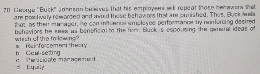 George 'Buck' Johnson believes that his employees will repeat those behaviors that
are positively rewarded and avoid those behaviors that are punished. Thus, Buck feels
that, as their manager, he can influence employee performance by reinforcing desired
behaviors he sees as beneficial to the firm. Buck is espousing the general ideas of
which of the following?
a. Reinforcement theory
b. Goal-setting
c. Participate management
d. Equity