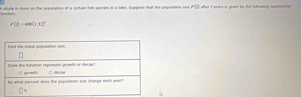 A study is done on the population of a certain fish species in a lake. Suppose that the population size P(t) after t years is given by the following exponential 
function.
P(t)=400(1.32)^t