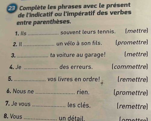 Complète les phrases avec le présent 
de l'indicatif ou l'impératif des verbes 
entre parenthèses. 
1. Ils _souvent leurs tennis. (mettre) 
2.Il_ un vélo à son fils. (promettre) 
3. _ta voiture au garage! (mettre) 
4. Je _des erreurs. (commettre) 
5._ vos livres en ordre! (remettre) 
6. Nous ne_ rien. (promettre) 
7. Je vous _les clés. (remettre) 
8. Vous _un détail.