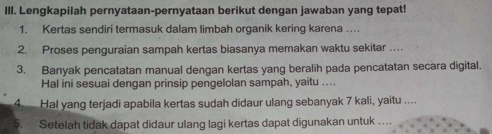 Ill. Lengkapilah pernyataan-pernyataan berikut dengan jawaban yang tepat! 
1. Kertas sendiri termasuk dalam limbah organik kering karena …. 
2. Proses penguraian sampah kertas biasanya memakan waktu sekitar … 
3. Banyak pencatatan manual dengan kertas yang beralih pada pencatatan secara digital. 
Hal ini sesuai dengan prinsip pengelolan sampah, yaitu .... 
4. Hal yang terjadi apabila kertas sudah didaur ulang sebanyak 7 kali, yaitu .... 
5. Setelah tidak dapat didaur ulang lagi kertas dapat digunakan untuk …