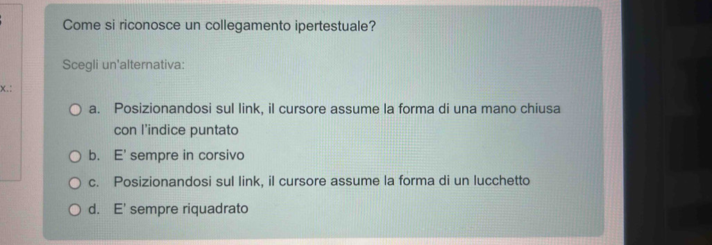 Come si riconosce un collegamento ipertestuale?
Scegli un'alternativa:
x.:
a. Posizionandosi sul link, il cursore assume la forma di una mano chiusa
con l’indice puntato
b. E' sempre in corsivo
c. Posizionandosi sul link, il cursore assume la forma di un lucchetto
d. E' sempre riquadrato