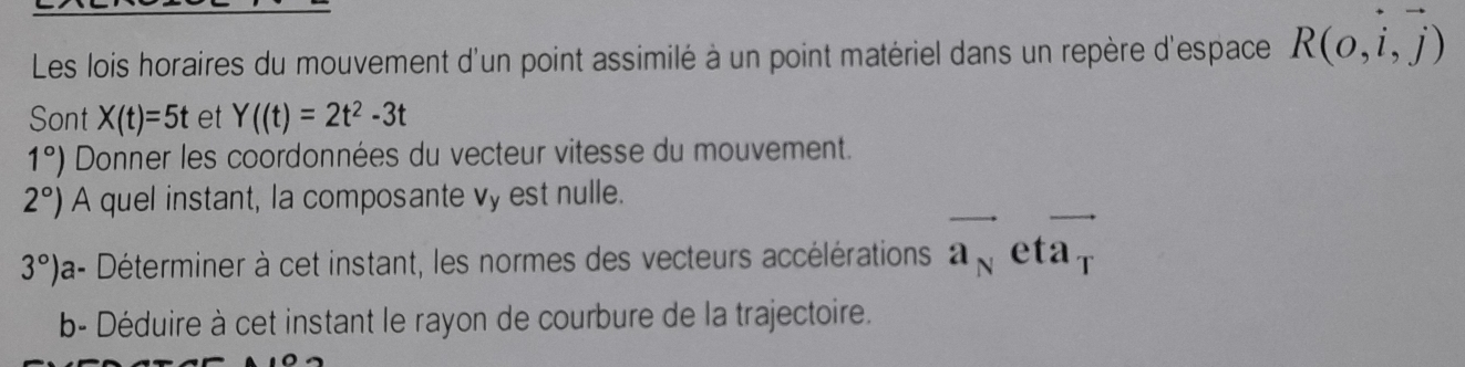 Les lois horaires du mouvement d'un point assimilé à un point matériel dans un repère d'espace R(o,i,vector j)
Sont X(t)=5t et Y((t)=2t^2-3t
1°) Donner les coordonnées du vecteur vitesse du mouvement.
2°) A quel instant, la composante vy est nulle.
3°) a- Déterminer à cet instant, les normes des vecteurs accélérations vector a_N eta T
b- Déduire à cet instant le rayon de courbure de la trajectoire.