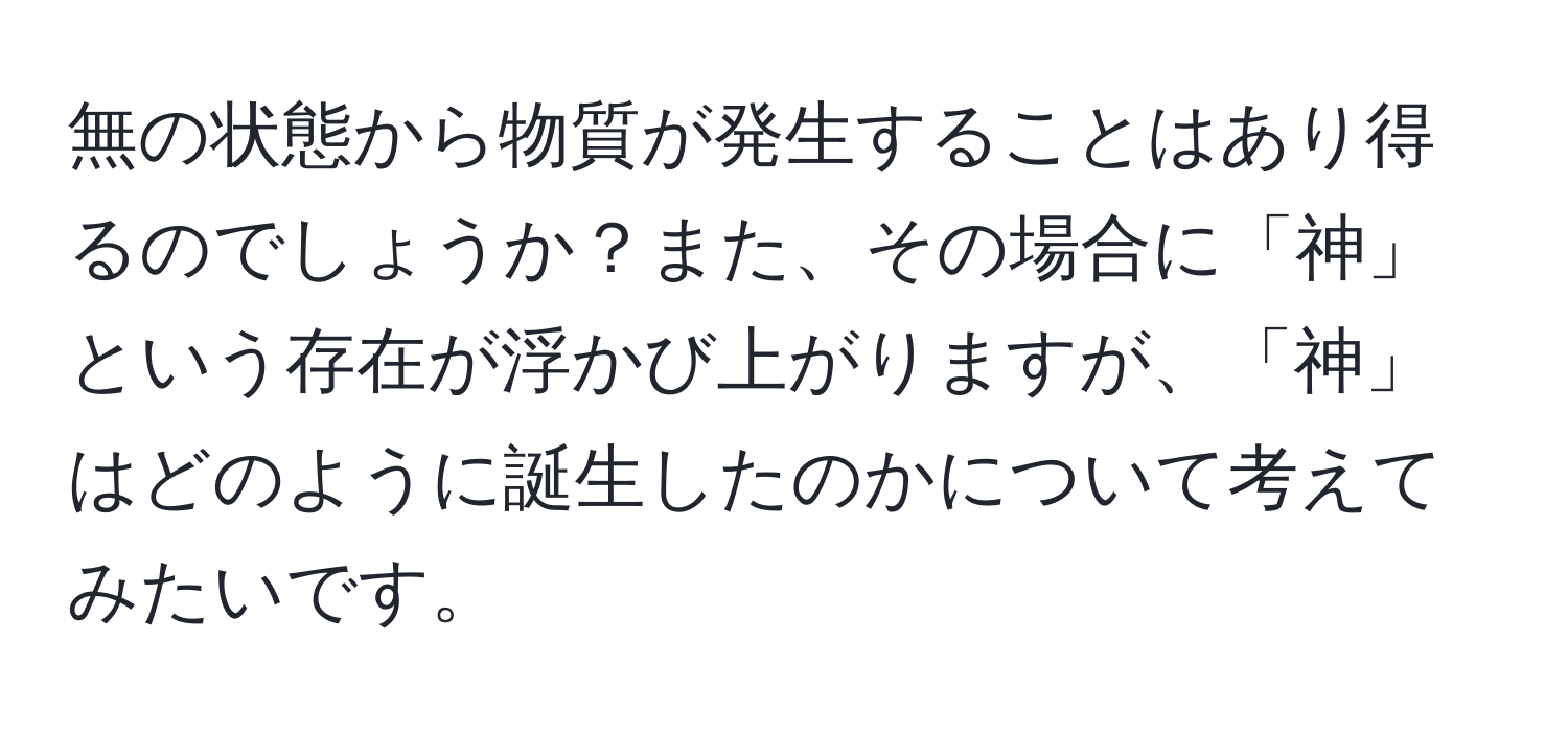 無の状態から物質が発生することはあり得るのでしょうか？また、その場合に「神」という存在が浮かび上がりますが、「神」はどのように誕生したのかについて考えてみたいです。