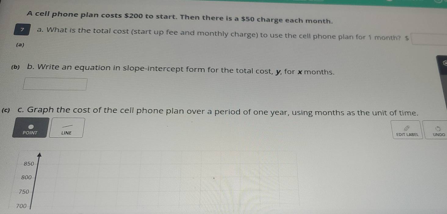 A cell phone plan costs $200 to start. Then there is a $50 charge each month.
7 a. What is the total cost (start up fee and monthly charge) to use the cell phone plan for 1 month? $
(a)
(b) b. Write an equation in slope-intercept form for the total cost, y, for ✗months.
(c) c. Graph the cost of the cell phone plan over a period of one year, using months as the unit of time.
POINT LINE EDIT LABEL UNDO
850
800
750
700