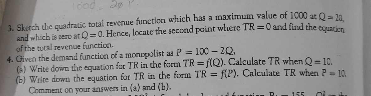 Sketch the quadratic total revenue function which has a maximum value of 1000 at Q=20, 
and which is zero at Q=0. Hence, locate the second point where TR=0 and find the equation 
of the total revenue function. 
4. Given the demand function of a monopolist as P=100-2Q, 
(a) Write down the equation for TR in the form TR=f(Q). Calculate TR when Q=10. 
(b) Write down the equation for TR in the form TR=f(P). Calculate TR when P=10. 
Comment on your answers in (a) and (b).
n^2