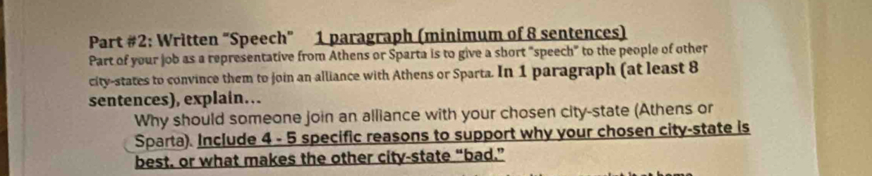 Part #2: Written “Speech" 1 paragraph (minimum of 8 sentences) 
Part of your job as a representative from Athens or Sparta is to give a short "speech" to the people of other 
city-states to convince them to join an alliance with Athens or Sparta. In 1 paragraph (at least 8
sentences), explain… 
Why should someone join an alliance with your chosen city-state (Athens or 
Sparta). Include 4 - 5 specific reasons to support why your chosen city-state is 
best. or what makes the other city-state “bad.”