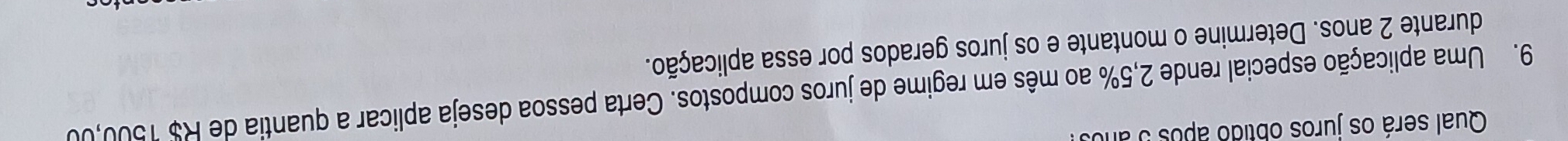 Qual será os juros obtido após 5 año 
9. Uma aplicação especial rende 2,5% ao mês em regime de juros compostos. Certa pessoa deseja aplicar a quantia de R$ 1500,00
durante 2 anos. Determine o montante e os juros gerados por essa aplicação.