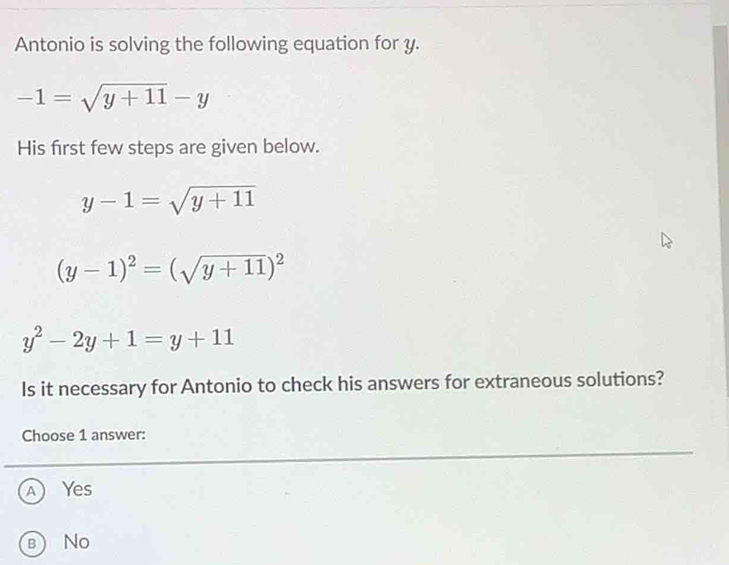 Antonio is solving the following equation for y.
-1=sqrt(y+11)-y
His first few steps are given below.
y-1=sqrt(y+11)
(y-1)^2=(sqrt(y+11))^2
y^2-2y+1=y+11
Is it necessary for Antonio to check his answers for extraneous solutions?
Choose 1 answer:
A Yes
b No