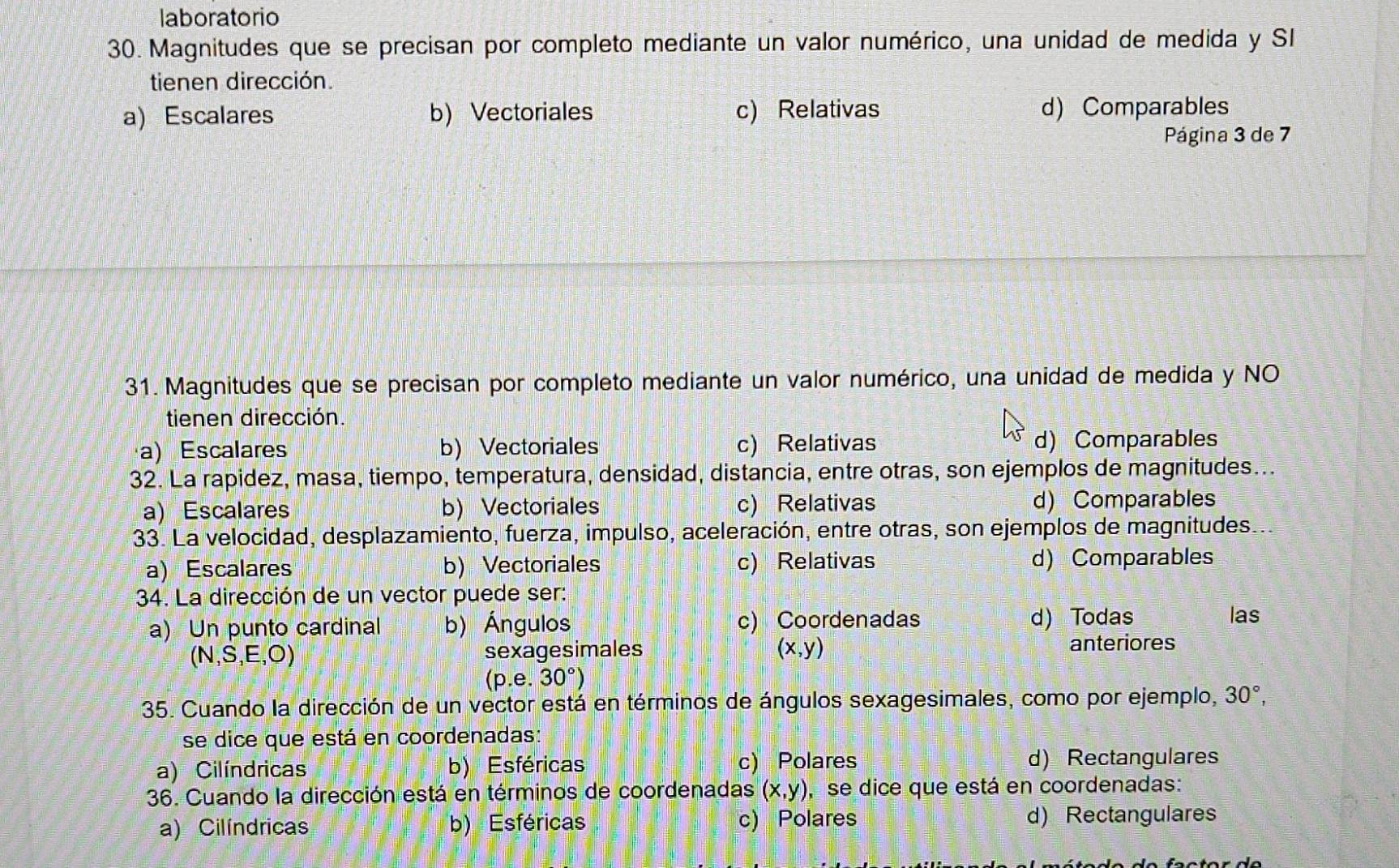 laboratorio
30. Magnitudes que se precisan por completo mediante un valor numérico, una unidad de medida y SI
tienen dirección.
a) Escalares b) Vectoriales c) Relativas d) Comparables
Página 3 de 7
31. Magnitudes que se precisan por completo mediante un valor numérico, una unidad de medida y NO
tienen dirección.
a) Escalares b) Vectoriales c) Relativas d) Comparables
32. La rapidez, masa, tiempo, temperatura, densidad, distancia, entre otras, son ejemplos de magnitudes...
a) Escalares b) Vectoriales c) Relativas d) Comparables
33. La velocidad, desplazamiento, fuerza, impulso, aceleración, entre otras, son ejemplos de magnitudes. ..
a)Escalares b) Vectoriales c) Relativas d) Comparables
34. La dirección de un vector puede ser:
a) Un punto cardinal b) Ángulos c) Coordenadas d) Todas
las
(N,S,E,O) sexagesimales (x,y) anteriores
(p.e.30°)
35. Cuando la dirección de un vector está en términos de ángulos sexagesimales, como por ejemplo, 30°, 
se dice que está en coordenadas:
a) Cilíndricas b) Esféricas c) Polares d) Rectangulares
36. Cuando la dirección está en términos de coordenadas (x,y) , se dice que está en coordenadas:
a) Cilíndricas b) Esféricas c) Polares d) Rectangulares