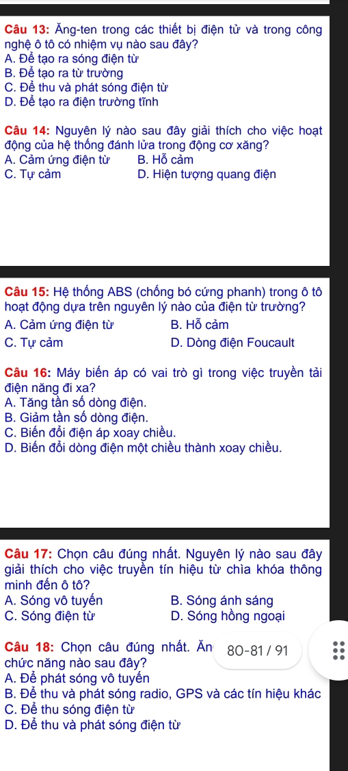 Ăng-ten trong các thiết bị điện tử và trong công
nghệ ô tô có nhiệm vụ nào sau đây?
A. Để tạo ra sóng điện từ
B. Để tạo ra từ trường
C. Để thu và phát sóng điện từ
D. Để tạo ra điện trường tĩnh
Câu 14: Nguyên lý nào sau đây giải thích cho việc hoạt
động của hệ thống đánh lửa trong động cơ xăng?
A. Cảm ứng điện từ B. Hỗ cảm
C. Tự cảm D. Hiện tượng quang điện
Câu 15: Hệ thống ABS (chống bó cứng phanh) trong ô tô
hoạt động dựa trên nguyên lý nào của điện từ trường?
A. Cảm ứng điện từ B. Hỗ cảm
C. Tự cảm D. Dòng điện Foucault
Câu 16: Máy biến áp có vai trò gì trong việc truyền tải
điện năng đi xa?
A. Tăng tần số dòng điện.
B. Giảm tần số dòng điện.
C. Biến đổi điện áp xoay chiều.
D. Biến đổi dòng điện một chiều thành xoay chiều.
Câu 17: Chọn câu đúng nhất. Nguyên lý nào sau đây
giải thích cho việc truyền tín hiệu từ chìa khóa thông
minh đến ô tô?
A. Sóng vô tuyến B. Sóng ánh sáng
C. Sóng điện từ D. Sóng hồng ngoại
Câu 18: Chọn câu đúng nhất. Ăn 80 - 81 / 91
chức năng nào sau đây?
A. Để phát sóng vô tuyến
B. Để thu và phát sóng radio, GPS và các tín hiệu khác
C. Để thu sóng điện từ
D. Để thu và phát sóng điện từ