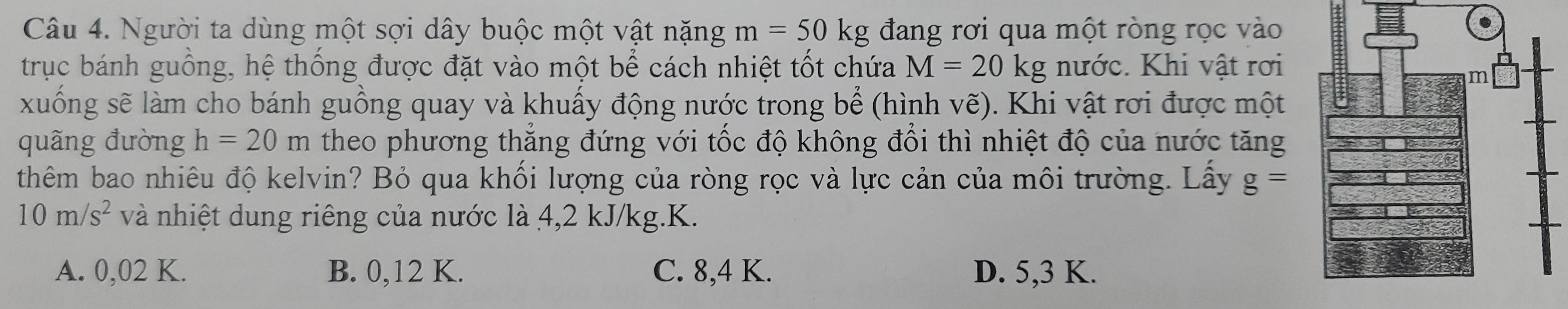 Người ta dùng một sợi dây buộc một vật nặng m=50kg đang rơi qua một ròng rọc vào
trục bánh guồng, hệ thống được đặt vào một bể cách nhiệt tốt chứa M=20kg nước. Khi vật rơi
xuống sẽ làm cho bánh guồng quay và khuấy động nước trong bể (hình vẽ). ). Khi vật rơi được một
quãng đường h=20m theo phương thẳng đứng với tốc độ không đổi thì nhiệt độ của nước tăng
thêm bao nhiêu độ kelvin? Bỏ qua khối lượng của ròng rọc và lực cản của môi trường. Lấy g=
10m/s^2 và nhiệt dung riêng của nước là 4,2 kJ/kg.K.
A. 0,02 K. B. 0,12 K. C. 8,4 K. D. 5, 3 K.