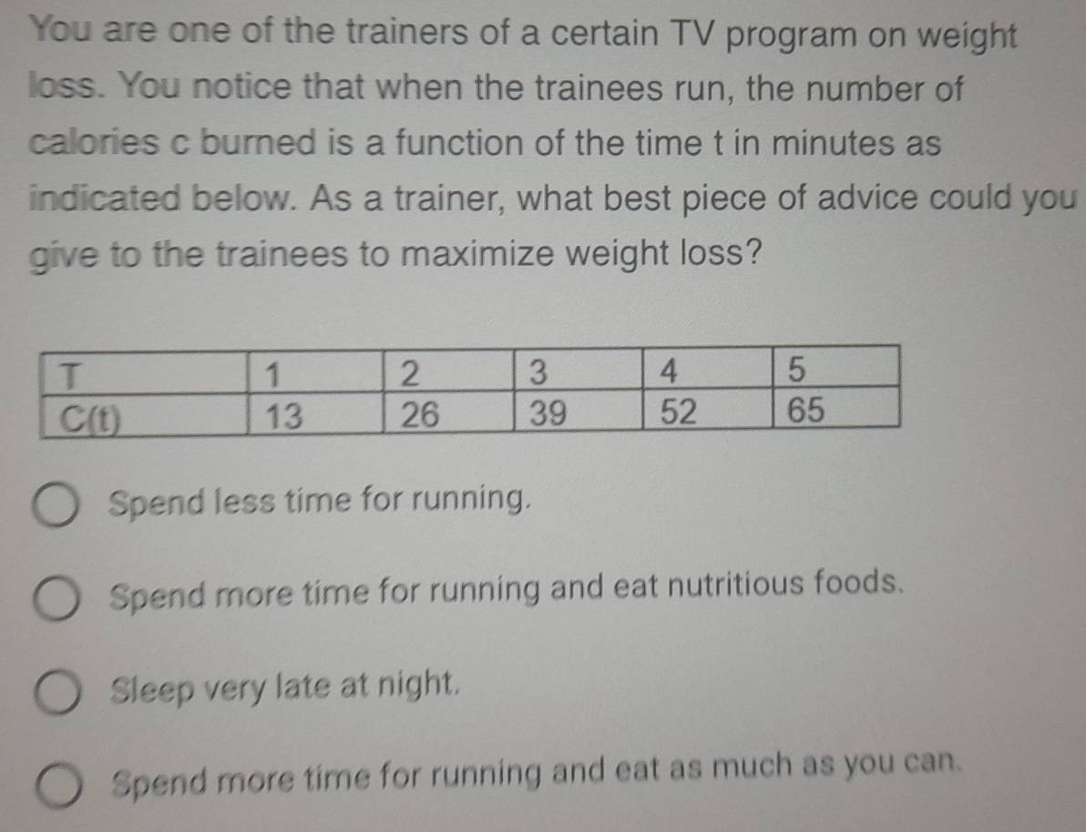 You are one of the trainers of a certain TV program on weight
loss. You notice that when the trainees run, the number of
calories c burned is a function of the time t in minutes as
indicated below. As a trainer, what best piece of advice could you
give to the trainees to maximize weight loss?
Spend less time for running.
Spend more time for running and eat nutritious foods.
Sleep very late at night.
Spend more time for running and eat as much as you can.