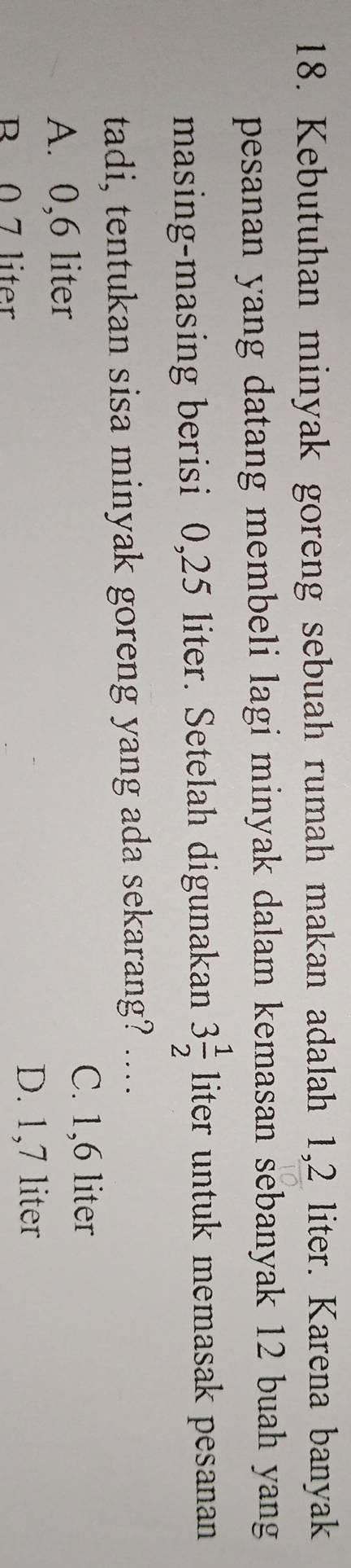 Kebutuhan minyak goreng sebuah rumah makan adalah 1,2 liter. Karena banyak
pesanan yang datang membeli lagi minyak dalam kemasan sebanyak 12 buah yang
masing-masing berisi 0,25 liter. Setelah digunakan 3 1/2  liter untuk memasak pesanan 
tadi, tentukan sisa minyak goreng yang ada sekarang? ....
A. 0,6 liter
C. 1,6 liter
B. 0 7 liter
D. 1,7 liter