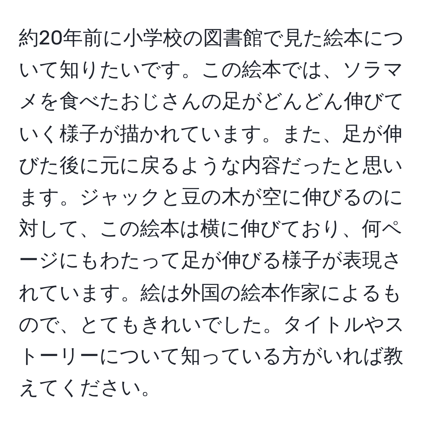 約20年前に小学校の図書館で見た絵本について知りたいです。この絵本では、ソラマメを食べたおじさんの足がどんどん伸びていく様子が描かれています。また、足が伸びた後に元に戻るような内容だったと思います。ジャックと豆の木が空に伸びるのに対して、この絵本は横に伸びており、何ページにもわたって足が伸びる様子が表現されています。絵は外国の絵本作家によるもので、とてもきれいでした。タイトルやストーリーについて知っている方がいれば教えてください。