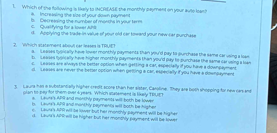 Which of the following is likely to INCREASE the monthly payment on your auto loan?
a. Increasing the size of your down payment
b. Decreasing the number of months in your term
c. Qualifying for a lower APR
d. Applying the trade-in value of your old car toward your new car purchase
2. Which statement about car leases is TRUE?
a. Leases typically have lower monthly payments than you'd pay to purchase the same car using a loan
b. Leases typically have higher monthly payments than you'd pay to purchase the same car using a loan
c. Leases are always the better option when getting a car, especially if you have a downpayment
d. Leases are never the better option when getting a car, especially if you have a downpayment
3. Laura has a substantially higher credit score than her sister, Caroline. They are both shopping for new cars and
plan to pay for them over 4 years. Which statement is likely TRUE?
a. Laura's APR and monthly payments will both be lower
b. Laura's APR and monthly payments will both be higher
c. Laura's APR will be lower but her monthly payment will be higher
d. Laura's APR will be higher but her monthly payment will be lower