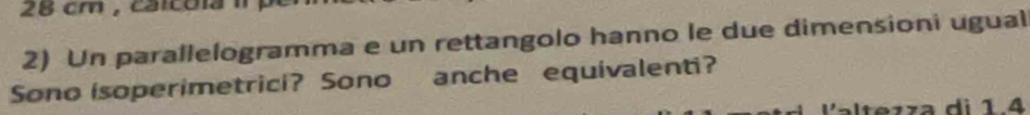 28 cm , calcola i 
2) Un parallelogramma e un rettangolo hanno le due dimensioni ugual 
Sono isoperimetrici? Sono anche equivalenti? 
e z z a di 1.4