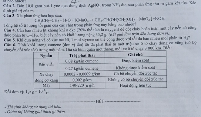 la bao nhieu?
Câu 2. Dẫn 10,8 gam but-1-yne qua dung dịch AgNO_3 trong NH_3 dư, sau phản ứng thu m gam kết tủa. Xác
định giá trị của m.
Câu 3. Xét phản ứng hóa học sau:
CH_3CH_2=CH_2+H_2O+KMnO_4to CH_3-CH(OH)CH_2(OH)+MnO_2downarrow +KOH
Tổng hệ số tỉ lượng tối giản của các chất trong phản ứng này bằng bao nhiêu?
Cầu 4. Cần bao nhiêu lít không khí ở đkc (20% thể tích là oxygen) để đốt cháy hoàn toàn một cây nến có công
thức phân từ C_25H_52 , biết cây nến có khối lượng nặng 35,2 g. (Kết quả làm tròn đến hàng đơn vị).
Câu 5. Khi đun nóng và có xúc tác Ni, 1 mol styrene có thể cộng được với tối đa bao nhiêu mol phân tử H_2 ?
Câu 6. Tính khối lượng cumene (đơn vị tấn) tối đa phát thải từ một triệu xe ô tô chạy động cơ xăng (có bộ
chuyển đổig, mỗi xe ô tô chạy 3 000 km. Biết:
Đồi đơn vị1 u
_HÉt_
- Thí sinh không sử dụng tài liệu.
- Giám thị không giải thích gì thêm.