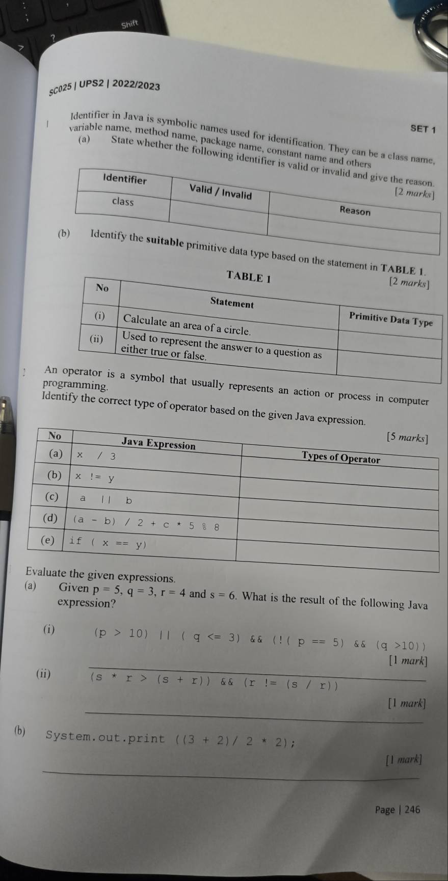 Shift
SC025 | UPS2 | 2022/2023
SET 1
Identifier in Java is symbolic names used for identification. They can be a class 
variable name, method name, package name, constant name
(a) State whether the following ide
statement in T
ing.
epresents an action or process in computer
Identify the correct type of operator based on the given Java expr
ons.
(a) Given p=5,q=3,r=4 and s=6 What is the result of the following Java
expression?
(i) (p>10)||(q 10))
_
[1 mark]
(ii) (s*r>(s+r)) (x(r!=(s/r))
_
[1 mark]
(b) System.out.print ((3+2)/2*2);
_
|m| ark]
Page | 246