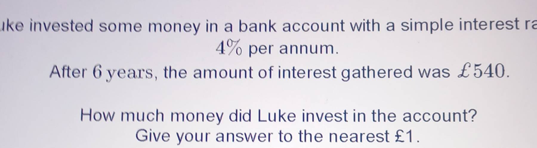 uke invested some money in a bank account with a simple interest ra
4% per annum. 
After 6 years, the amount of interest gathered was £540. 
How much money did Luke invest in the account? 
Give your answer to the nearest £1.