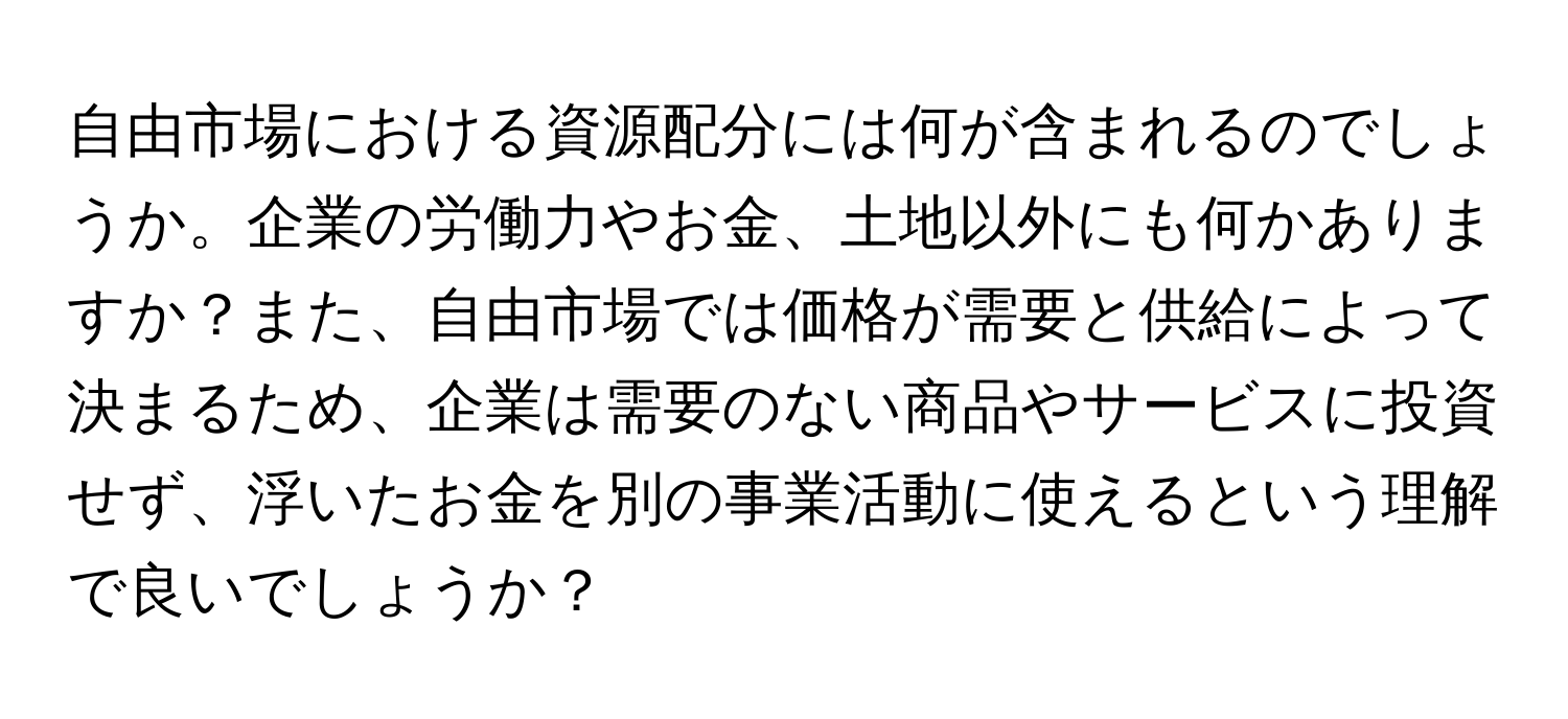 自由市場における資源配分には何が含まれるのでしょうか。企業の労働力やお金、土地以外にも何かありますか？また、自由市場では価格が需要と供給によって決まるため、企業は需要のない商品やサービスに投資せず、浮いたお金を別の事業活動に使えるという理解で良いでしょうか？