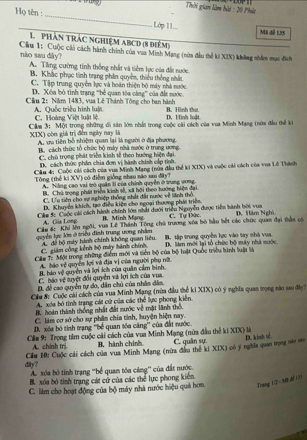 trung
Thời gian làm bài : 20 Phùt
_
Họ tên :
Lớp 11... Ma đè 135
I.  PHẢN TRÁC NGHIỆM ABCD (8 đIÈM)
Câu 1: Cuộc cải cách hành chính của vua Minh Mạng (nửa đầu thế kỉ XIX) không nhằm mục đích
nào sau đây?
A. Tăng cường tính thống nhất và tiềm lực của đất nước.
B. Khắc phục tình trạng phân quyền, thiếu thống nhất.
C. Tập trung quyền lực và hoàn thiện bộ máy nhà nước.
D. Xóa bỏ tình trạng “bế quan tỏa cảng” của đất nước.
Câu 2: Năm 1483, vua Lê Thánh Tông cho ban hành
A. Quốc triều hình luật. B. Hình thư.
C. Hoàng Việt luật lệ. D. Hình luật.
Câu 3: Một trong những di sản lớn nhất trong cuộc cải cách của vua Minh Mạng (nửa đầu thể kỉ
XIX) còn giá trị đến ngày nay là
A. ưu tiên bổ nhiệm quan lại là người ở địa phương.
B. cách thức tổ chức bộ máy nhà nước ở trung ương.
C. chú trọng phát triển kinh tế theo hướng hiện đại.
D. cách thức phân chia đơn vị hành chính cấp tinh.
Câu 4: Cuộc cải cách của vua Minh Mạng (nửa đầu thế kỉ XIX) và cuộc cải cách của vua Lê Thánh
Tông (thế kỉ XV) có điểm giống nhau nào sau đây?
A. Nâng cao vai trò quản lí của chính quyền ở trung ương.
B. Chú trọng phát triển kinh tế, xã hội theo hướng hiện đại.
C. Ưu tiên cho sự nghiệp thống nhất đất nước về lãnh thổ.
D. Khuyến khích, tạo điều kiện cho ngoại thương phát triển.
Câu 5: Cuộc cải cách hành chính lớn nhất dưới triều Nguyễn được tiến hành bởi vua
A. Gia Long. B. Minh Mạng. C. Tự Đức. D. Hàm Nghi.
Câu 6: Khi lên ngôi, vua Lê Thánh Tộng chủ trương xóa bỏ hầu hết các chức quan đại thần có
quyền lực lớn ở triều đình trung ương nhằm
A. để bộ máy hành chính không quan liêu. B. tập trung quyền lực vào tay nhà vua.
C. giảm cồng kềnh bộ máy hành chính. D. làm mới lại tổ chức bộ máy nhà nước.
Câu 7: Một trong những điểm mới và tiến bộ của bộ luật Quốc triều hình luật là
A. bảo vệ quyền lợi và địa vị của người phụ nữ.
B. bảo vệ quyền và lợi ích của quân cấm binh.
C. bảo vệ tuyệt đổi quyền và lợi ích của vua.
D. đề cao quyền tự do, dân chủ của nhân dân.
Câu 8: Cuộc cải cách của vua Minh Mạng (nửa đầu thế kỉ XIX) có ý nghĩa quan trọng nào sau dây?
A. xóa bỏ tình trạng cát cứ của các thế lực phong kiến.
B. hoàn thành thống nhất đất nước về mặt lãnh thổ.
C. làm cơ sở cho sự phân chia tinh, huyện hiện nay.
D. xóa bỏ tình trạng “bế quan tỏa cảng” của đất nước.
Câu 9: Trọng tâm cuộc cải cách của vua Minh Mạng (nửa đầu thế kỉ XIX) là
D. kinh tế.
A. chính trị. B. hành chính. C. quân sự.
Câu 10: Cuộc cải cách của vua Minh Mạng (nửa đầu thế kỉ XIX) có ý nghĩa quan trọng nào sau
dây?
A. xóa bỏ tình trạng “bế quan tỏa cảng” của đất nước.
B. xóa bỏ tình trạng cát cử của các thể lực phong kiến.
C. làm cho hoạt động của bộ máy nhà nước hiệu quả hơn.
Trang 1/2 - Mã đề 135