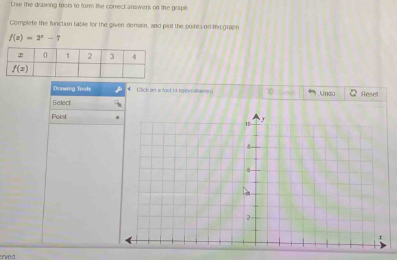 Use the drawing tools to form the correct answers on the graph
Complete the function table for the given domain, and plot the point con the graph
f(x)=2^x-7
Drawing Tools Click on a tool to boows dwapg Undo Reset
Select
Point
erved.